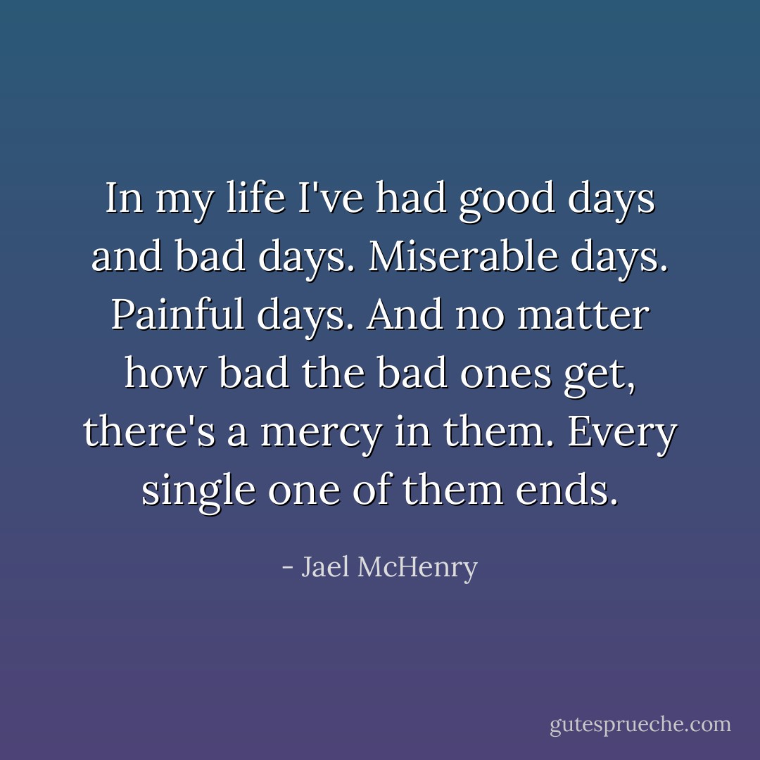 In my life I've had good days and bad days. Miserable days. Painful days. And no matter how bad the bad ones get, there's a mercy in them. Every single one of them ends. - Jael McHenry
