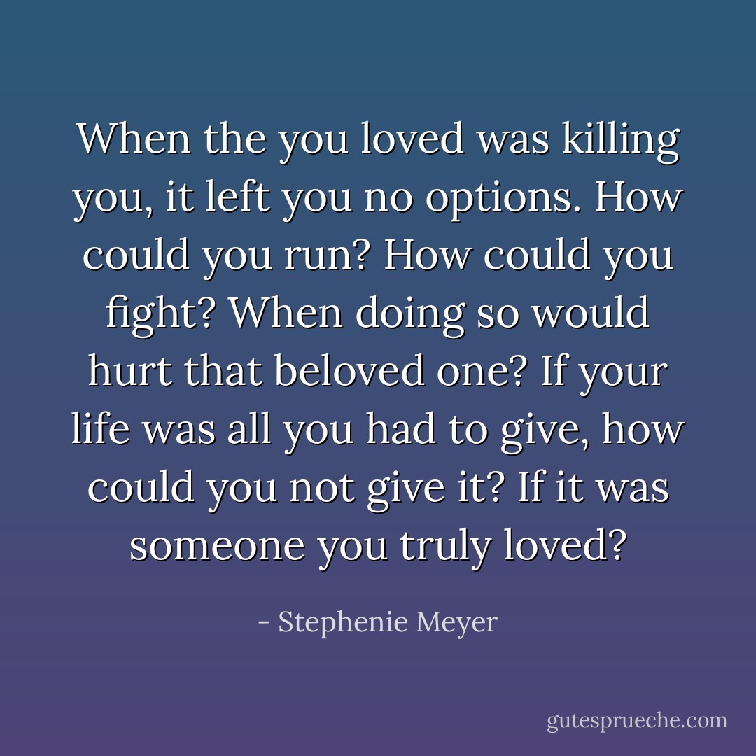 When the you loved was killing you, it left you no options. How could you run? How could you fight? When doing so would hurt that beloved one? If your life was all you had to give, how could you not give it? If it was someone you truly loved? - Stephenie Meyer