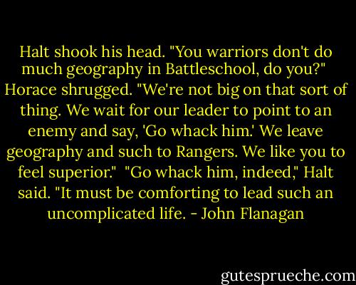 Halt shook his head. "You warriors don't do much geography in Battleschool, do you?"<br /><br />Horace shrugged. "We're not big on that sort of thing. We wait for our leader to point to an enemy and say, 'Go whack him.' We leave geography and such to Rangers. We like you to feel superior."<br /><br />"Go whack him, indeed," Halt said. "It must be comforting to lead such an uncomplicated life. - John Flanagan