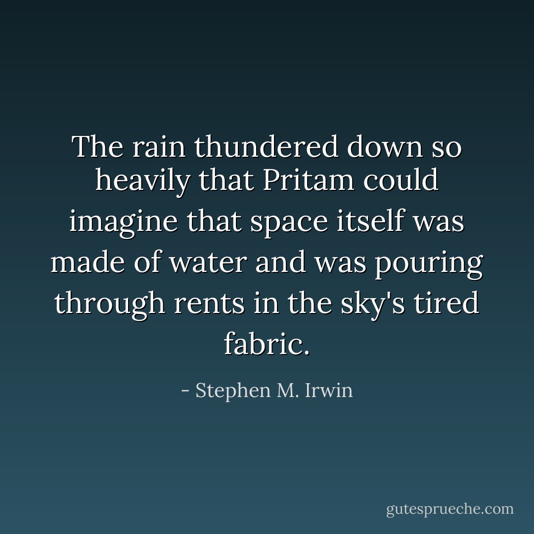 The rain thundered down so heavily that Pritam could imagine that space itself was made of water and was pouring through rents in the sky's tired fabric. - Stephen M. Irwin