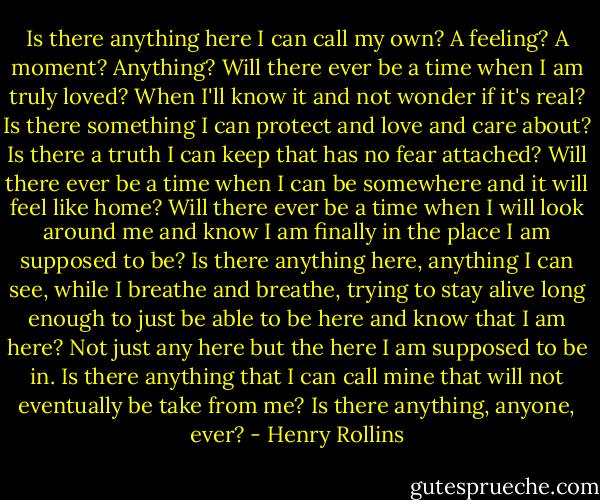Is there anything here I can call my own? A feeling? A moment? Anything? Will there ever be a time when I am truly loved? When I'll know it and not wonder if it's real? Is there something I can protect and love and care about? Is there a truth I can keep that has no fear attached? Will there ever be a time when I can be somewhere and it will feel like home? Will there ever be a time when I will look around me and know I am finally in the place I am supposed to be? Is there anything here, anything I can see, while I breathe and breathe, trying to stay alive long enough to just be able to be here and know that I am here? Not just any here but the here I am supposed to be in. Is there anything that I can call mine that will not eventually be take from me? Is there anything, anyone, ever? - Henry Rollins