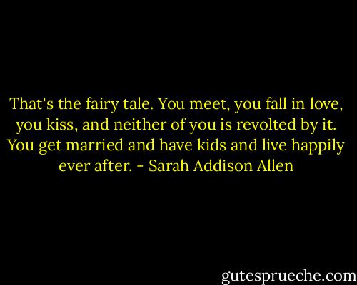 That's the fairy tale. You meet, you fall in love, you kiss, and neither of you is revolted by it. You get married and have kids and live happily ever after. - Sarah Addison Allen