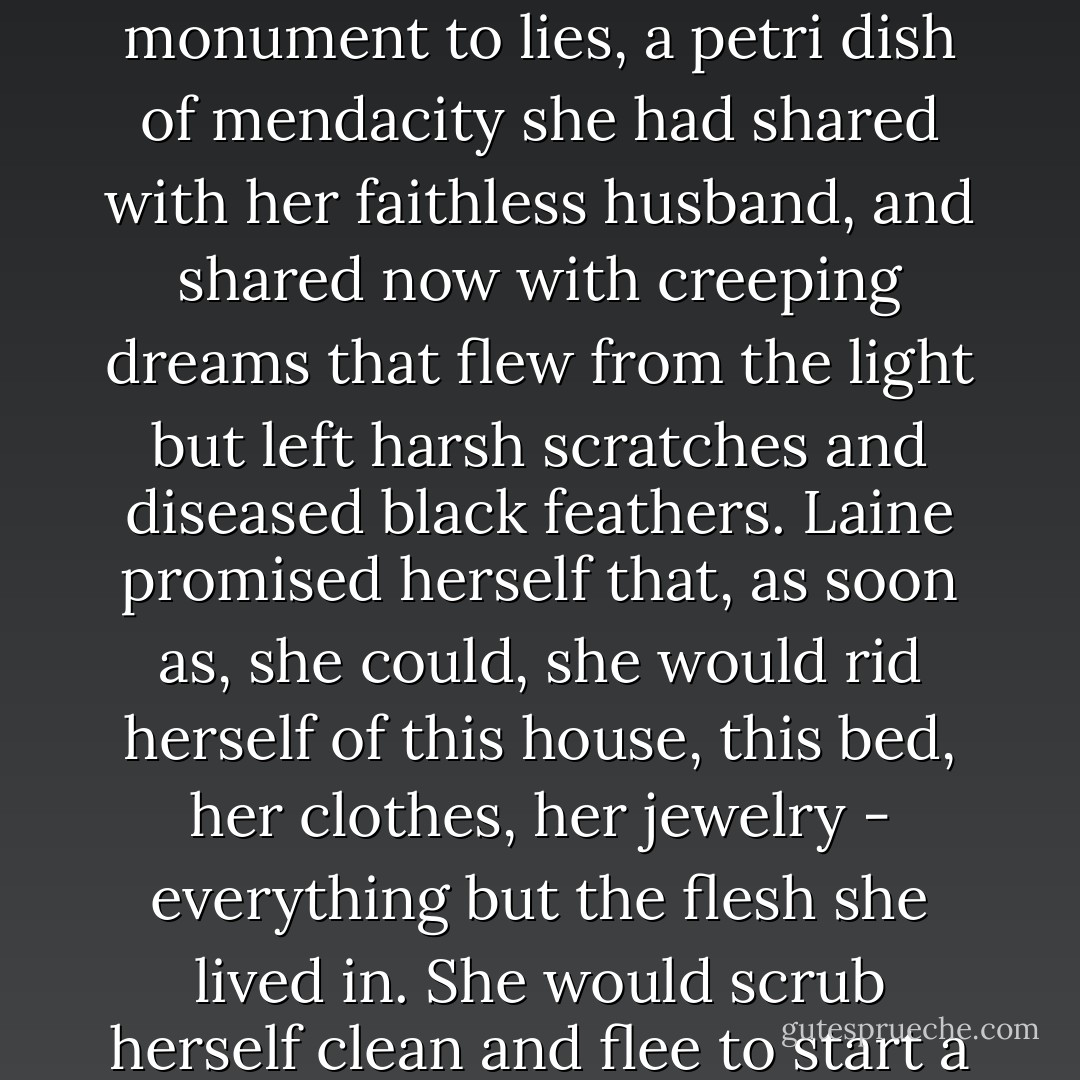 Laine slowly rolled out of bed. The queen size was one of the few new things in the house. But now, even the new bed felt tainted. It was an inner-spring monument to lies, a petri dish of mendacity she had shared with her faithless husband, and shared now with creeping dreams that flew from the light but left harsh scratches and diseased black feathers. Laine promised herself that, as soon as, she could, she would rid herself of this house, this bed, her clothes, her jewelry - everything but the flesh she lived in. She would scrub herself clean and flee to start a new life whose first and only commandment would be: Never let thyself be lied to again. - Stephen M. Irwin