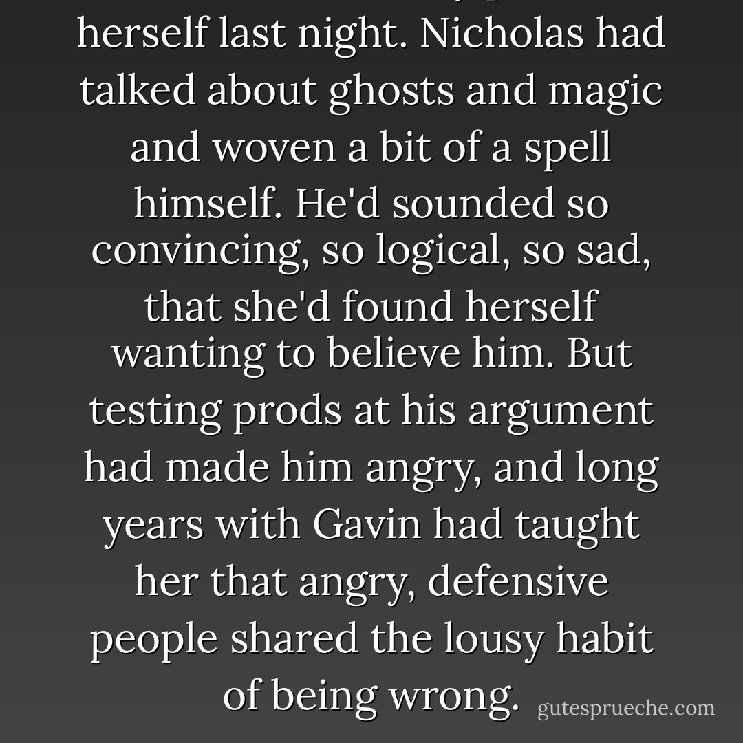 Laine had been very proud of herself last night. Nicholas had talked about ghosts and magic and woven a bit of a spell himself. He'd sounded so convincing, so logical, so sad, that she'd found herself wanting to believe him. But testing prods at his argument had made him angry, and long years with Gavin had taught her that angry, defensive people shared the lousy habit of being wrong. - Stephen M. Irwin