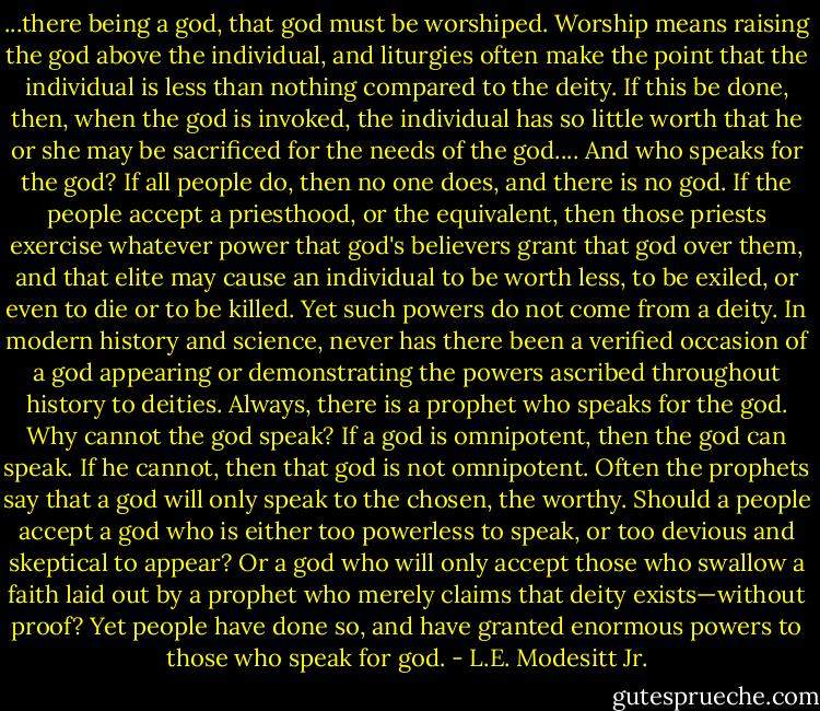 ...there being a god, that god must be worshiped. Worship means raising the god above the individual, and liturgies often make the point that the individual is less than nothing compared to the deity. If this be done, then, when the god is invoked, the individual has so little worth that he or she may be sacrificed for the needs of the god....<br />And who speaks for the god? If all people do, then no one does, and there is no god. If the people accept a priesthood, or the equivalent, then those priests exercise whatever power that god's believers grant that god over them, and that elite may cause an individual to be worth less, to be exiled, or even to die or to be killed. Yet such powers do not come from a deity.<br />In modern history and science, never has there been a verified occasion of a god appearing or demonstrating the powers ascribed throughout history to deities. Always, there is a prophet who speaks for the god. Why cannot the god speak? If a god is omnipotent, then the god can speak. If he cannot, then that god is not omnipotent. Often the prophets say that a god will only speak to the chosen, the worthy.<br />Should a people accept a god who is either too powerless to speak, or too devious and skeptical to appear? Or a god who will only accept those who swallow a faith laid out by a prophet who merely claims that deity exists—without proof? Yet people have done so, and have granted enormous powers to those who speak for god. - L.E. Modesitt Jr.