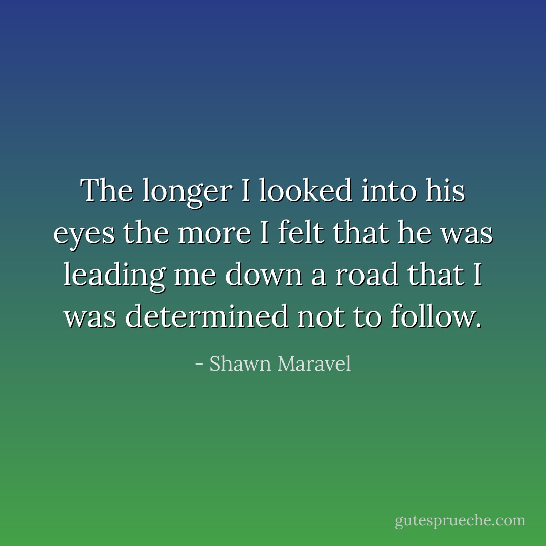 The longer I looked into his eyes the more I felt that he was leading me down a road that I was determined not to follow. - Shawn Maravel
