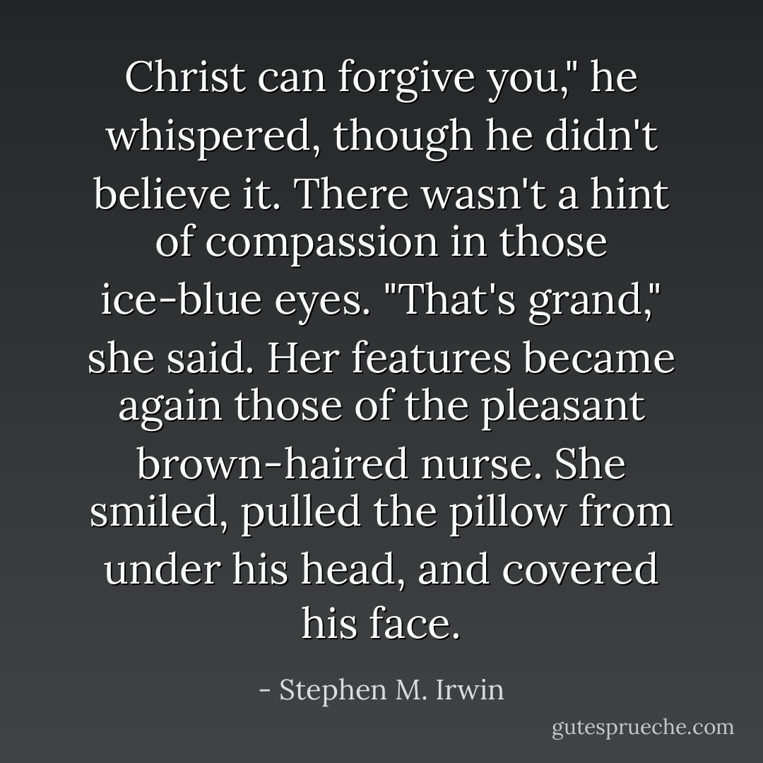 Christ can forgive you," he whispered, though he didn't believe it. There wasn't a hint of compassion in those ice-blue eyes.<br />"That's grand," she said.<br />Her features became again those of the pleasant brown-haired nurse. She smiled, pulled the pillow from under his head, and covered his face. - Stephen M. Irwin
