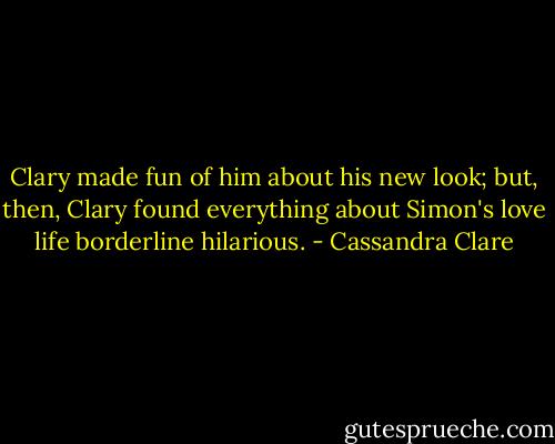 Clary made fun of him about his new look; but, then, Clary found everything about Simon's love life borderline hilarious. - Cassandra Clare