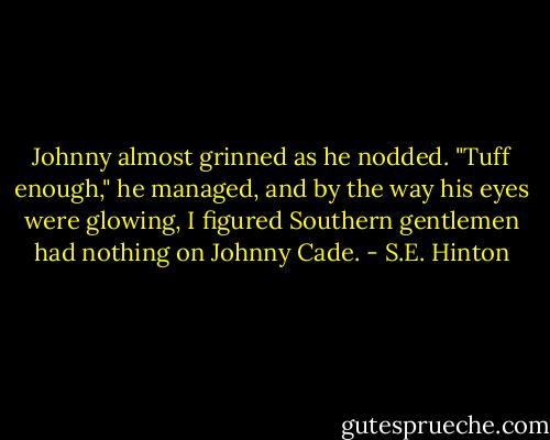 Johnny almost grinned as he nodded. "Tuff enough," he managed, and by the way his eyes were glowing, I figured Southern gentlemen had nothing on Johnny Cade. - S.E. Hinton
