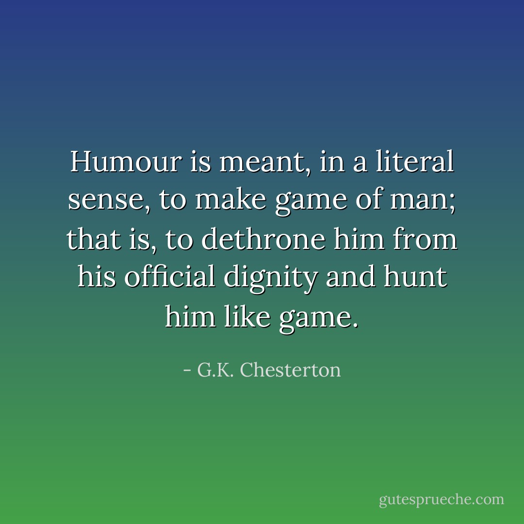 Humour is meant, in a literal sense, to make game of man; that is, to dethrone him from his official dignity and hunt him like game. - G.K. Chesterton