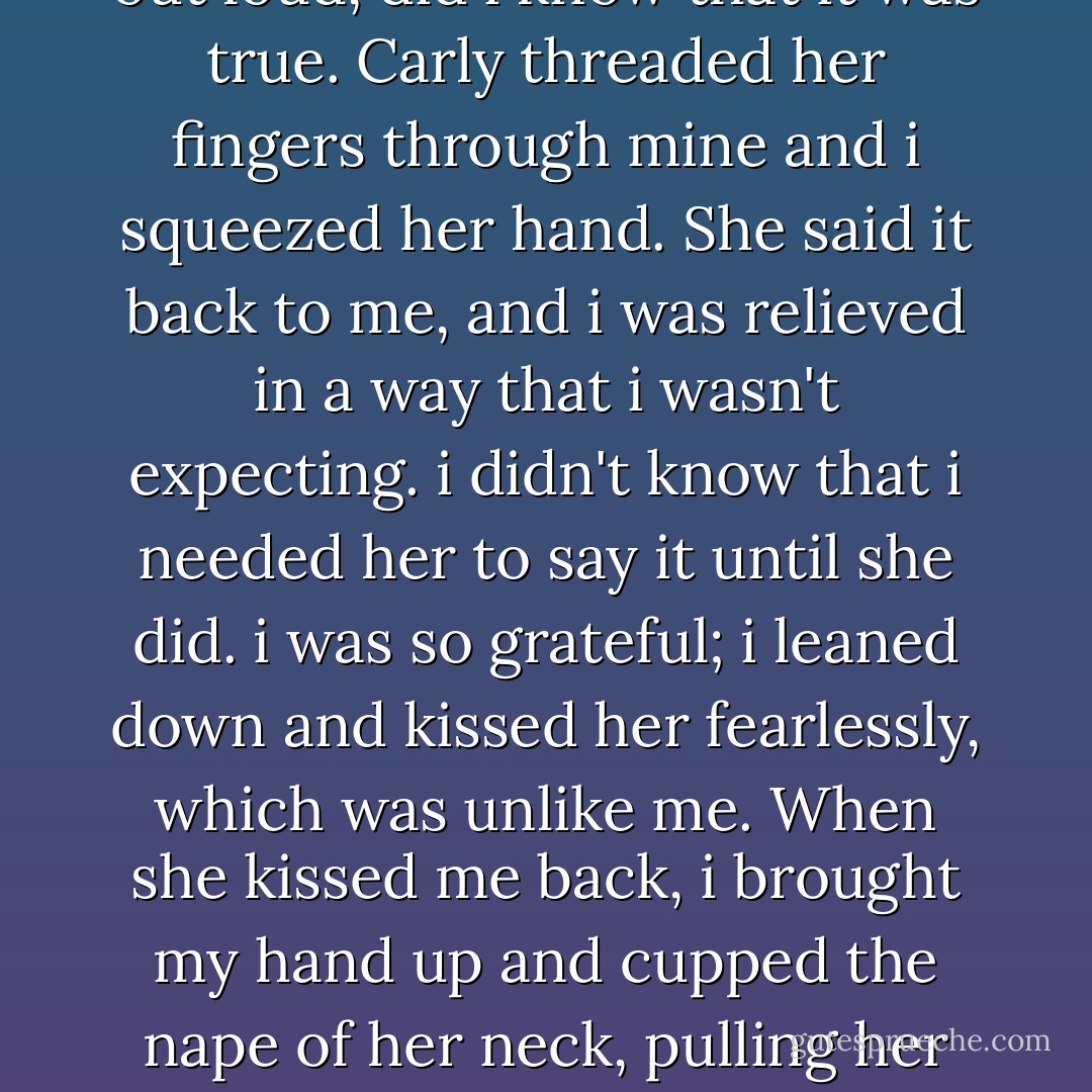 My mouth hung slightly open, i was getting ready to sat something important. what i wanted to say was: I's so, so sorry. but instead I said, "i love you." Only then, when i said it out loud, did i know that it was true.<br />Carly threaded her fingers through mine and i squeezed her hand. She said it back to me, and i was relieved in a way that i wasn't expecting. i didn't know that i needed her to say it until she did. i was so grateful; i leaned down and kissed her fearlessly, which was unlike me. When she kissed me back, i brought my hand up and cupped the nape of her neck, pulling her hair with clumsy fingers. i tried to back off, to apologize for hurting her, but she kept me close, kissing me softly at first, then hard and fast until the lines between us blurred. - Anna Jarzab
