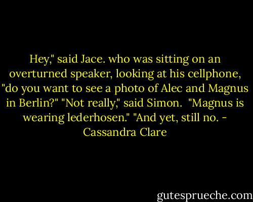 Hey," said Jace. who was sitting on an overturned speaker, looking at his cellphone, "do you want to see a photo of Alec and Magnus in Berlin?"<br />"Not really," said Simon. <br />"Magnus is wearing lederhosen."<br />"And yet, still no. - Cassandra Clare