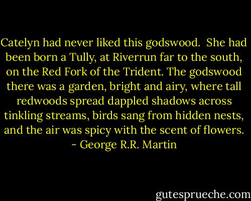 Catelyn had never liked this godswood.<br /><br />She had been born a Tully, at Riverrun far to the south, on the Red Fork of the Trident. The godswood there was a garden, bright and airy, where tall redwoods spread dappled shadows across tinkling streams, birds sang from hidden nests, and the air was spicy with the scent of flowers. - George R.R. Martin