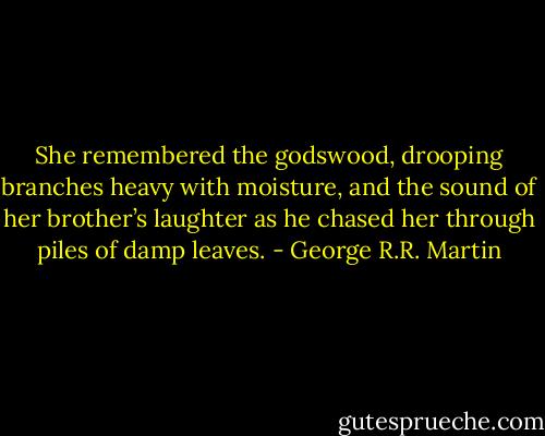 She remembered the godswood, drooping branches heavy with moisture, and the sound of her brother’s laughter as he chased her through piles of damp leaves. - George R.R. Martin