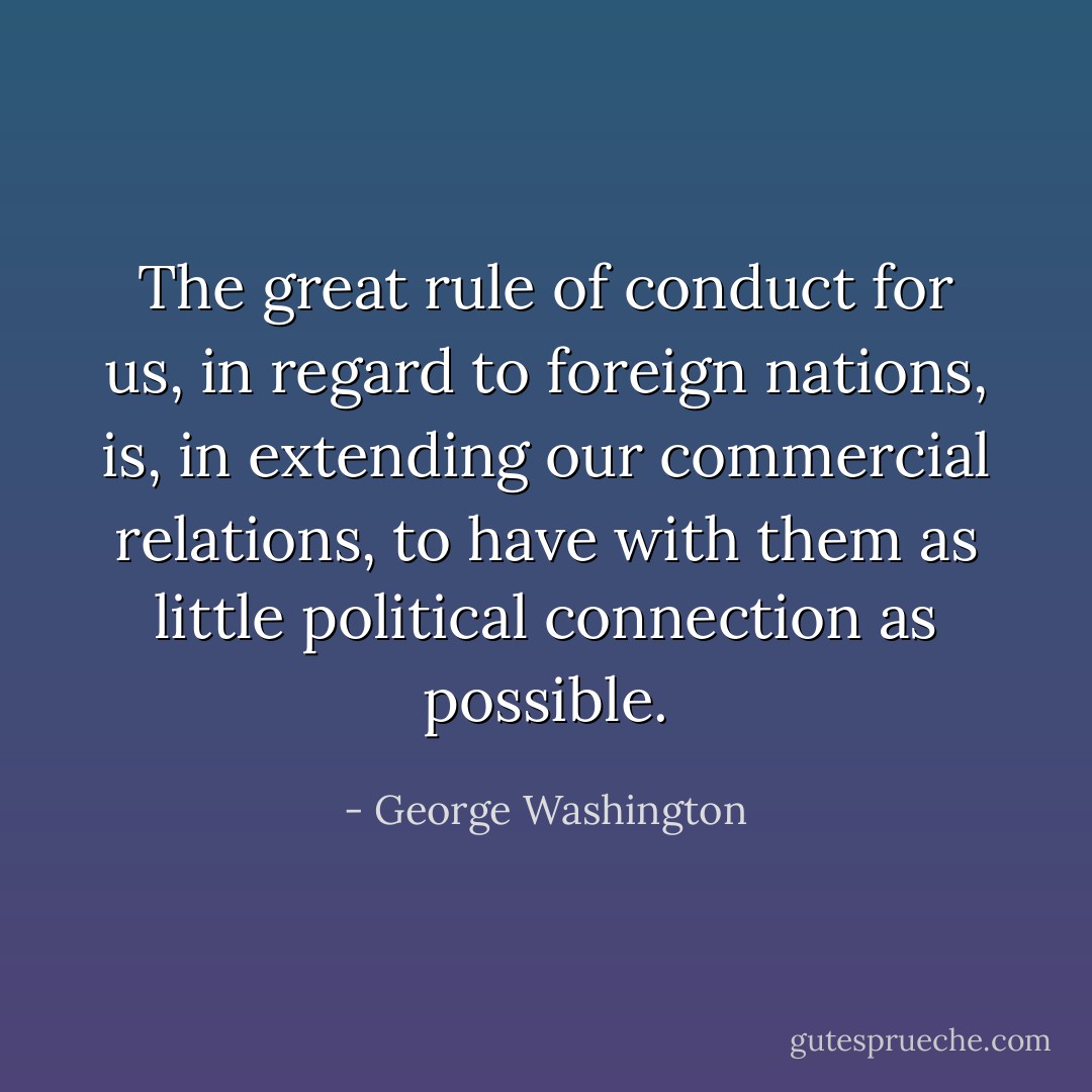 The great rule of conduct for us, in regard to foreign nations, is, in extending our commercial relations, to have with them as little political connection as possible. - George Washington