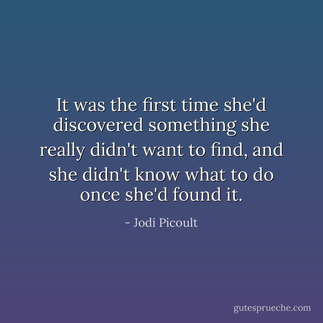 It was the first time she'd discovered something she really didn't want to find, and she didn't know what to do once she'd found it. - Jodi Picoult