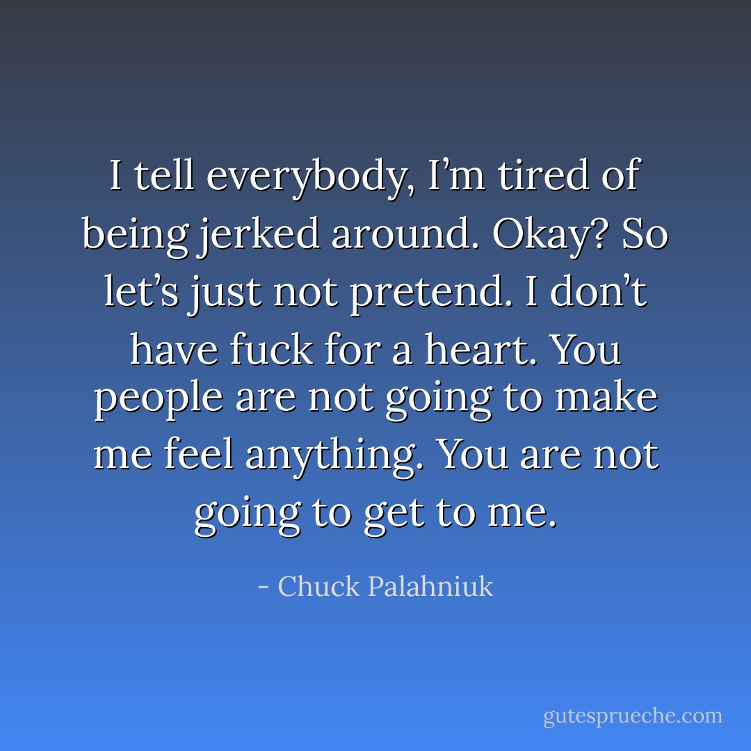 I tell everybody, I’m tired of being jerked around. Okay? So let’s just not pretend. I don’t have fuck for a heart. You people are not going to make me feel anything. You are not going to get to me. - Chuck Palahniuk