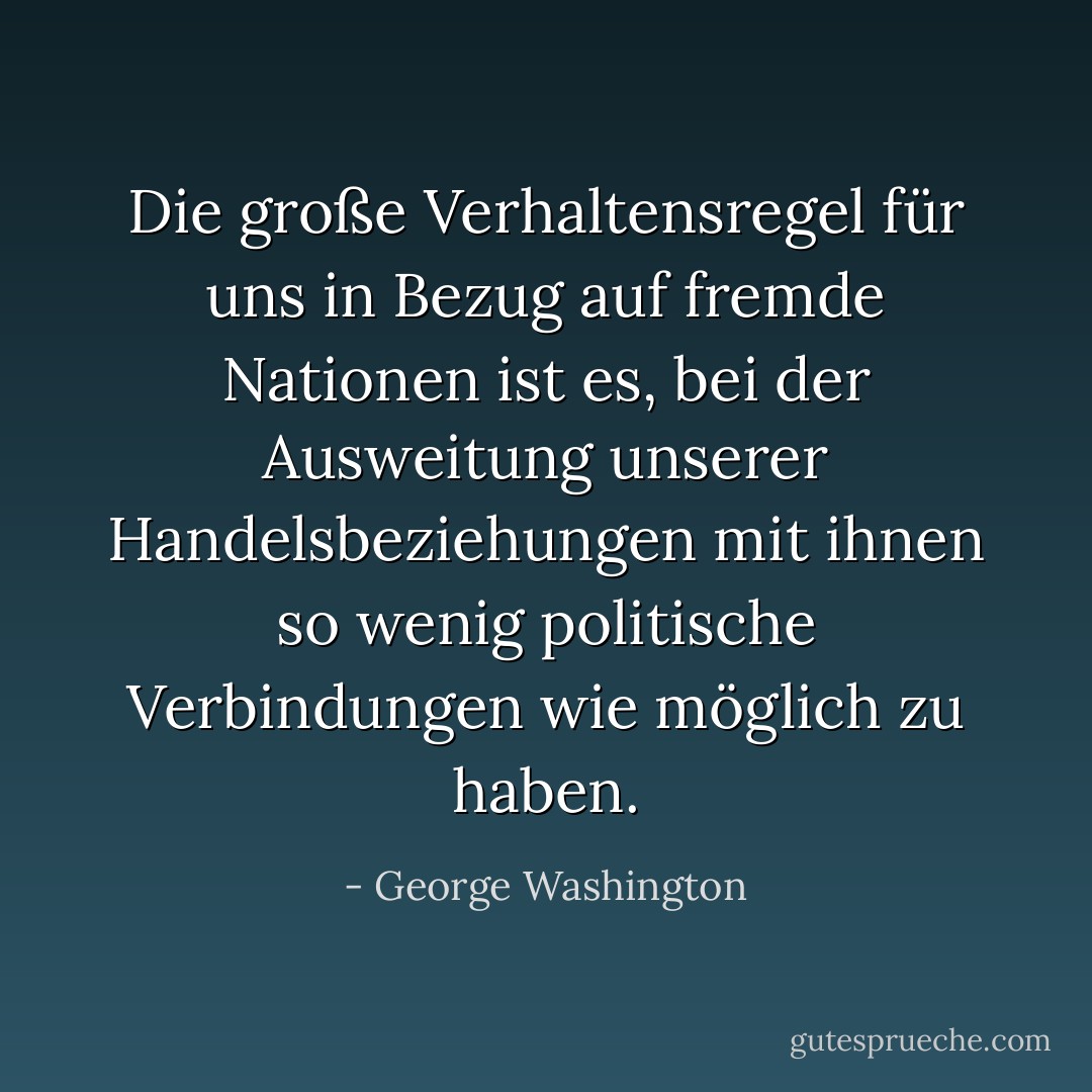 Die große Verhaltensregel für uns in Bezug auf fremde Nationen ist es, bei der Ausweitung unserer Handelsbeziehungen mit ihnen so wenig politische Verbindungen wie möglich zu haben. - George Washington<