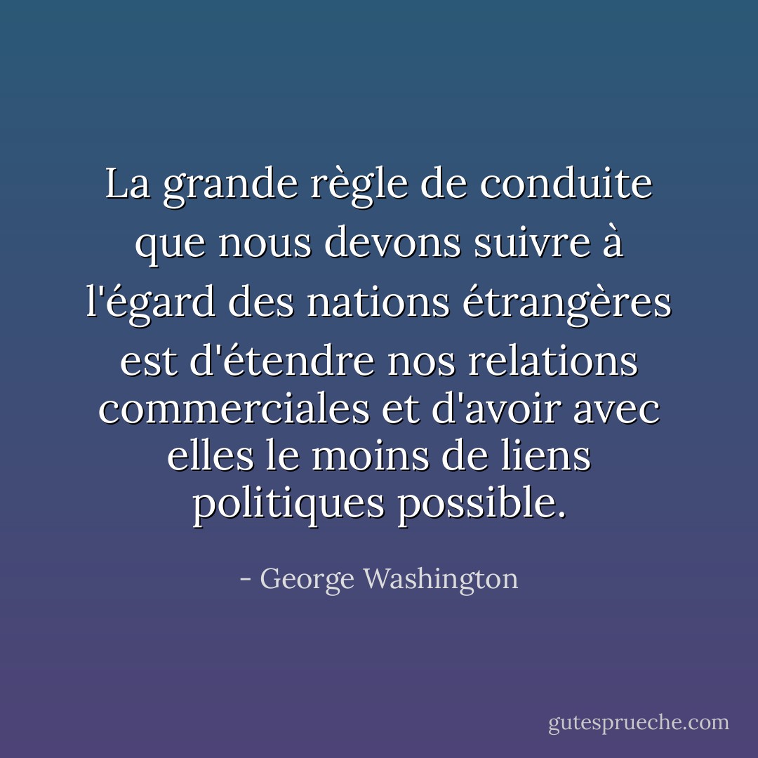 La grande règle de conduite que nous devons suivre à l'égard des nations étrangères est d'étendre nos relations commerciales et d'avoir avec elles le moins de liens politiques possible. - George Washington