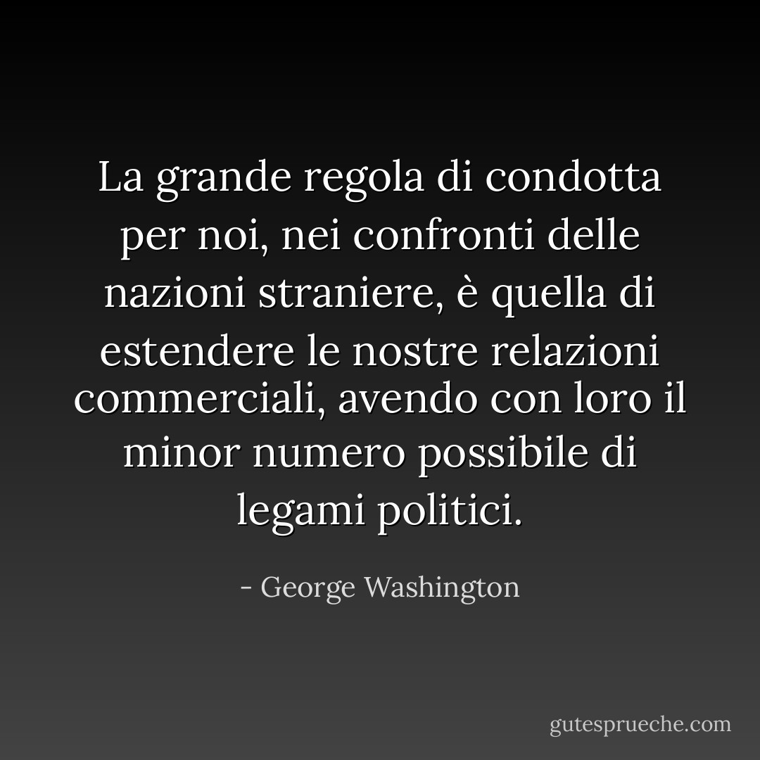 La grande regola di condotta per noi, nei confronti delle nazioni straniere, è quella di estendere le nostre relazioni commerciali, avendo con loro il minor numero possibile di legami politici. - George Washington