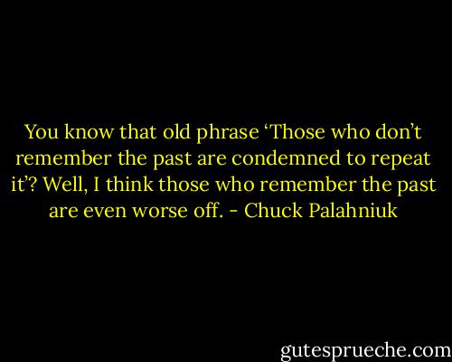 You know that old phrase ‘Those who don’t remember the past are condemned to repeat it’? Well, I think those who remember the past are even worse off. - Chuck Palahniuk