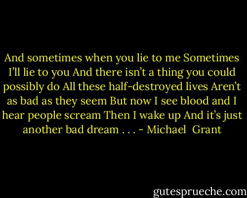 And sometimes when you lie to me Sometimes I’ll lie to you And there isn’t a thing you could possibly do All these half-destroyed lives Aren’t as bad as they seem But now I see blood and I hear people scream Then I wake up And it’s just another bad dream . . . - Michael  Grant
