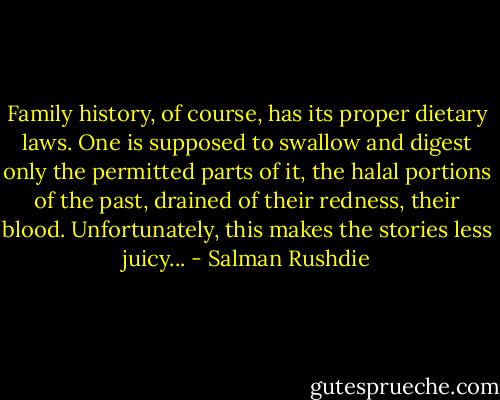 Family history, of course, has its proper dietary laws. One is supposed to swallow and digest only the permitted parts of it, the halal portions of the past, drained of their redness, their blood. Unfortunately, this makes the stories less juicy... - Salman Rushdie