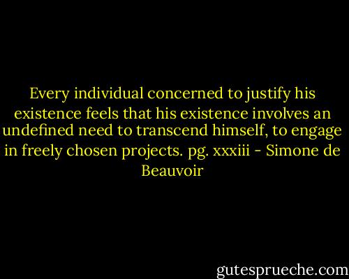 Every individual concerned to justify his existence feels that his existence involves an undefined need to transcend himself, to engage in freely chosen projects. pg. xxxiii - Simone de Beauvoir