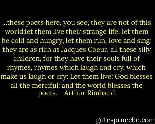 ...these poets here, you see, they are not of this world:let them live their strange life; let them be cold and hungry, let them run, love and sing: they are as rich as Jacques Coeur, all these silly children, for they have their souls full of rhymes, rhymes which laugh and cry, which make us laugh or cry: Let them live: God blesses all the merciful: and the world blesses the poets. - Arthur Rimbaud