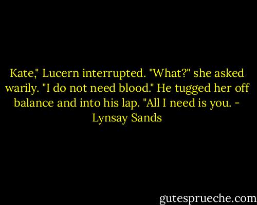 Kate," Lucern interrupted.<br />"What?" she asked warily.<br />"I do not need blood." He tugged her off balance and into his lap. "All I need is you. - Lynsay Sands