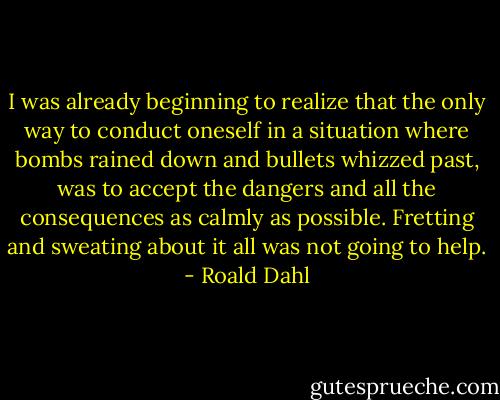 I was already beginning to realize that the only way to conduct oneself in a situation where bombs rained down and bullets whizzed past, was to accept the dangers and all the consequences as calmly as possible. Fretting and sweating about it all was not going to help. - Roald Dahl