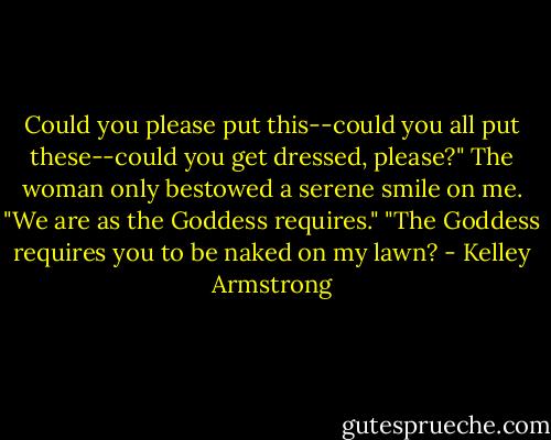 Could you please put this--could you all put these--could you get dressed, please?"<br />The woman only bestowed a serene smile on me. "We are as the Goddess requires."<br />"The Goddess requires you to be naked on my lawn? - Kelley Armstrong