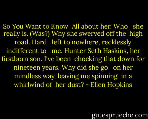 So You Want to Know<br /><br />All about her. Who <br /> she<br />really is. (Was?) Why<br />she swerved off the <br />high road. Hard <br /> left<br />to nowhere,<br />recklessly indifferent to <br /> me.<br />Hunter Seth Haskins,<br />her firstborn<br />son. I've been<br /> chocking<br />that down for<br />nineteen years.<br />Why did she go <br /> on<br />her mindless way,<br />leaving me spinning <br />in a whirlwind of<br /> her dust? - Ellen Hopkins