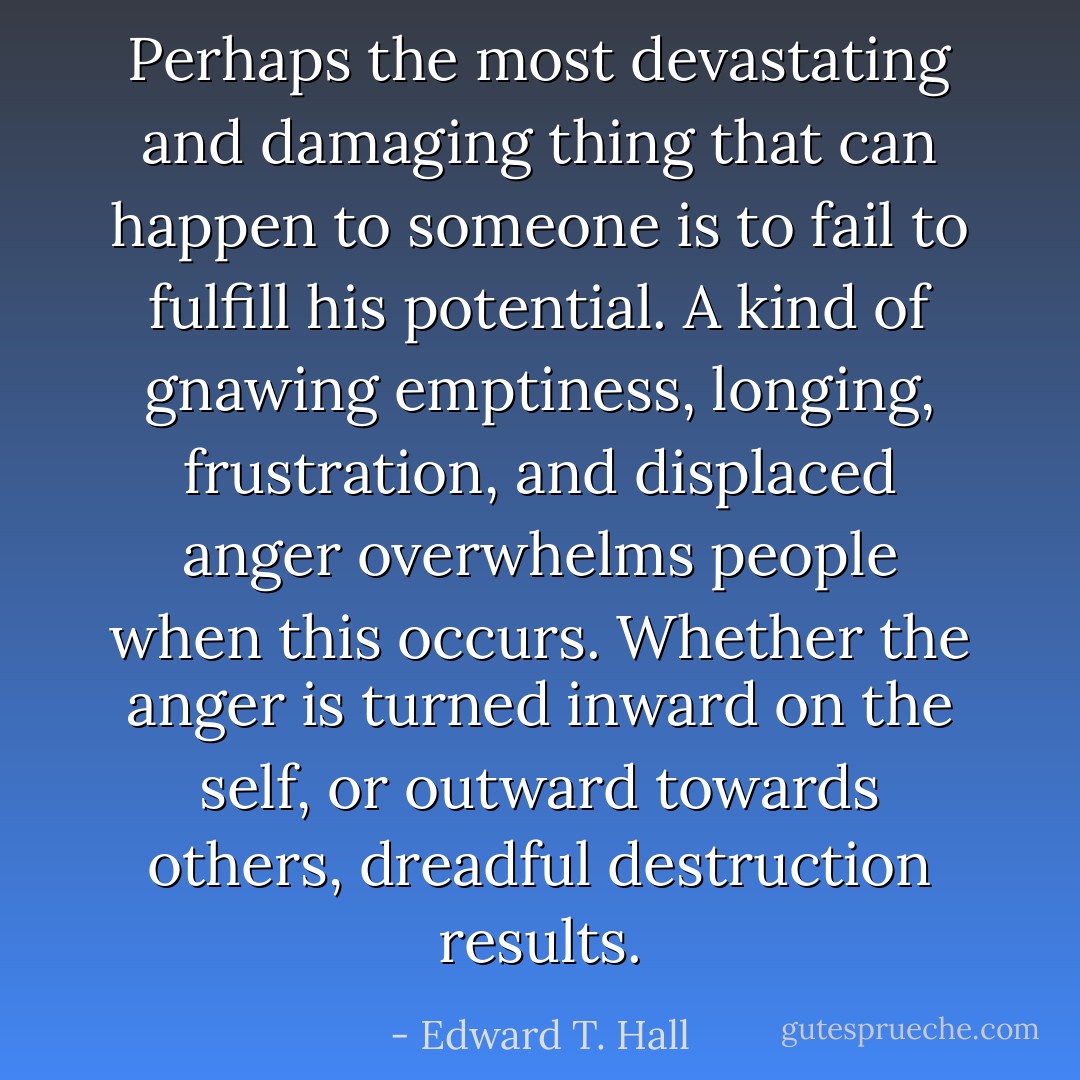 Perhaps the most devastating and damaging thing that can happen to someone is to fail to fulfill his potential. A kind of gnawing emptiness, longing, frustration, and displaced anger overwhelms people when this occurs. Whether the anger is turned inward on the self, or outward towards others, dreadful destruction results. - Edward T. Hall