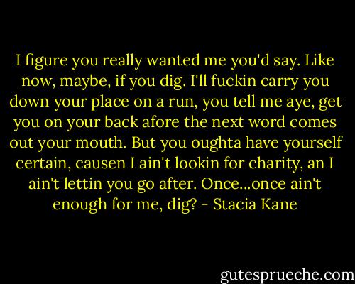 I figure you really wanted me you'd say. Like now, maybe, if you dig. I'll fuckin carry you down your place on a run, you tell me aye, get you on your back afore the next word comes out your mouth. But you oughta have yourself certain, causen I ain't lookin for charity, an I ain't lettin you go after. Once...once ain't enough for me, dig? - Stacia Kane