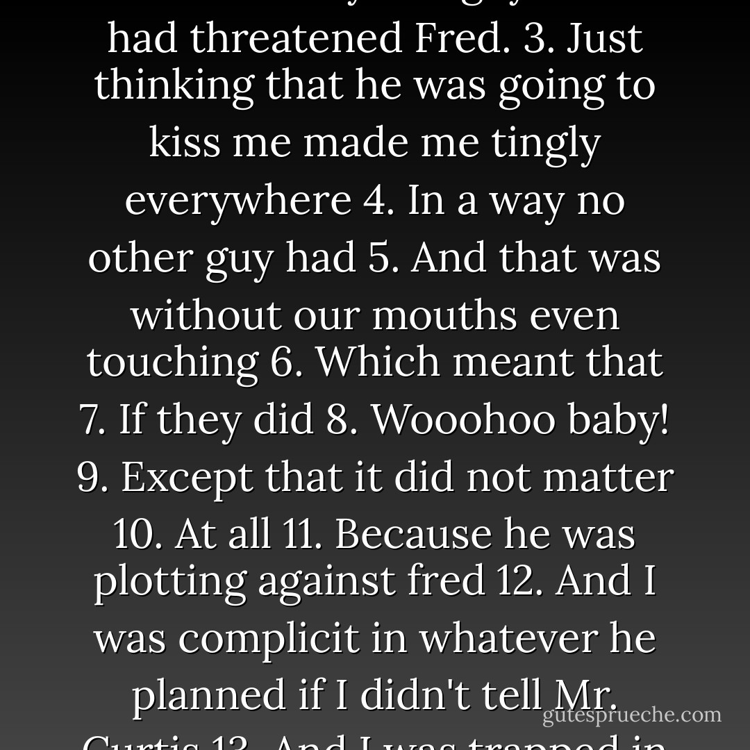 Because after the haze of not being kissed cleared I was forced to face the facts that:<br />1. Jack was a very bad guy.<br />2. Jack had threatened Fred.<br />3. Just thinking that he was going to kiss me made me tingly everywhere<br />4. In a way no other guy had<br />5. And that was without our mouths even touching<br />6. Which meant that<br />7. If they did<br />8. Wooohoo baby!<br />9. Except that it did not matter<br />10. At all<br />11. Because he was plotting against fred<br />12. And I was complicit in whatever he planned if I didn't tell Mr. Curtis<br />13. And I was trapped in a boat with a woman singing showtunes. - Michele Jaffe