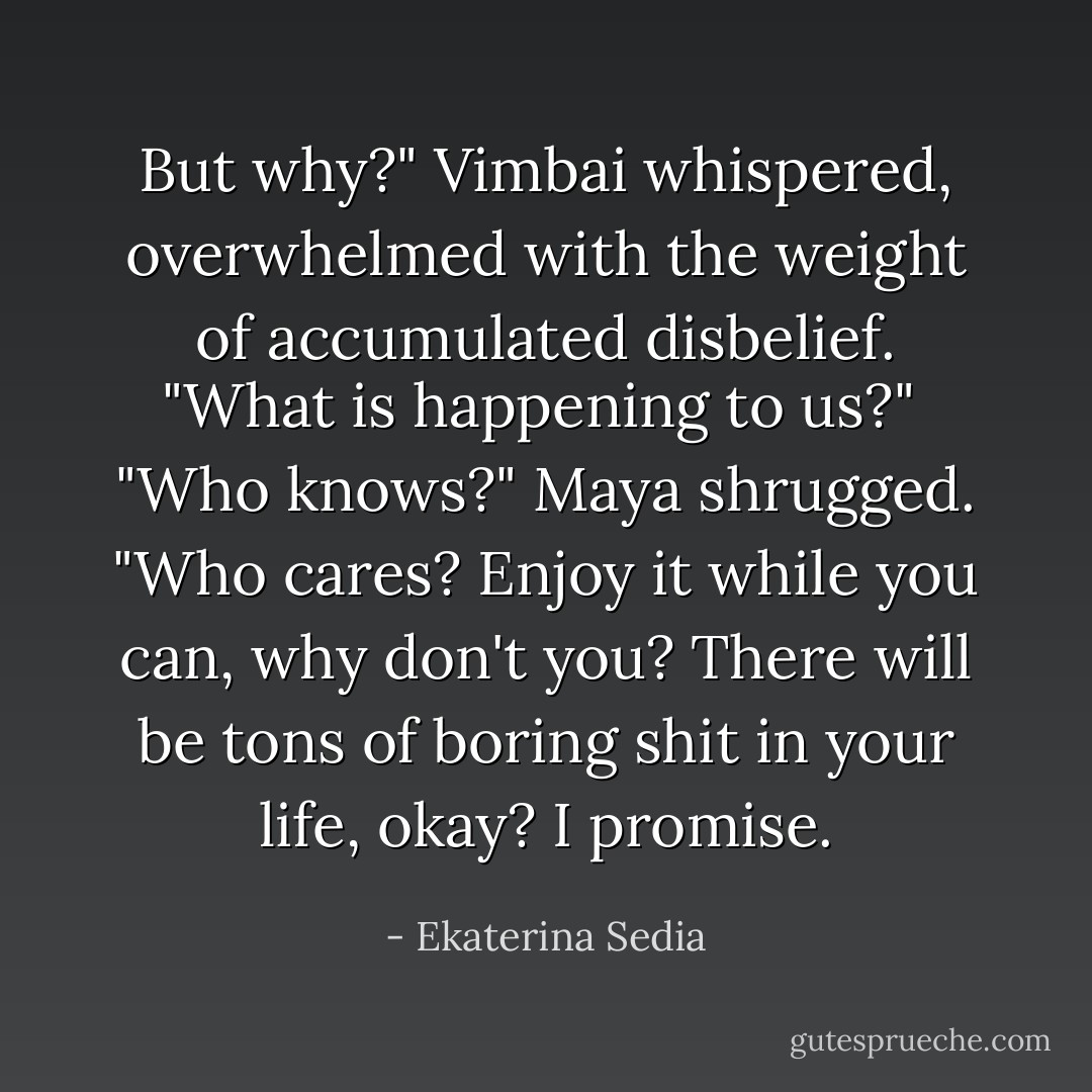 But why?" Vimbai whispered, overwhelmed with the weight of accumulated disbelief. "What is happening to us?"<br /><br />"Who knows?" Maya shrugged. "Who cares? Enjoy it while you can, why don't you? There will be tons of boring shit in your life, okay? I promise. - Ekaterina Sedia