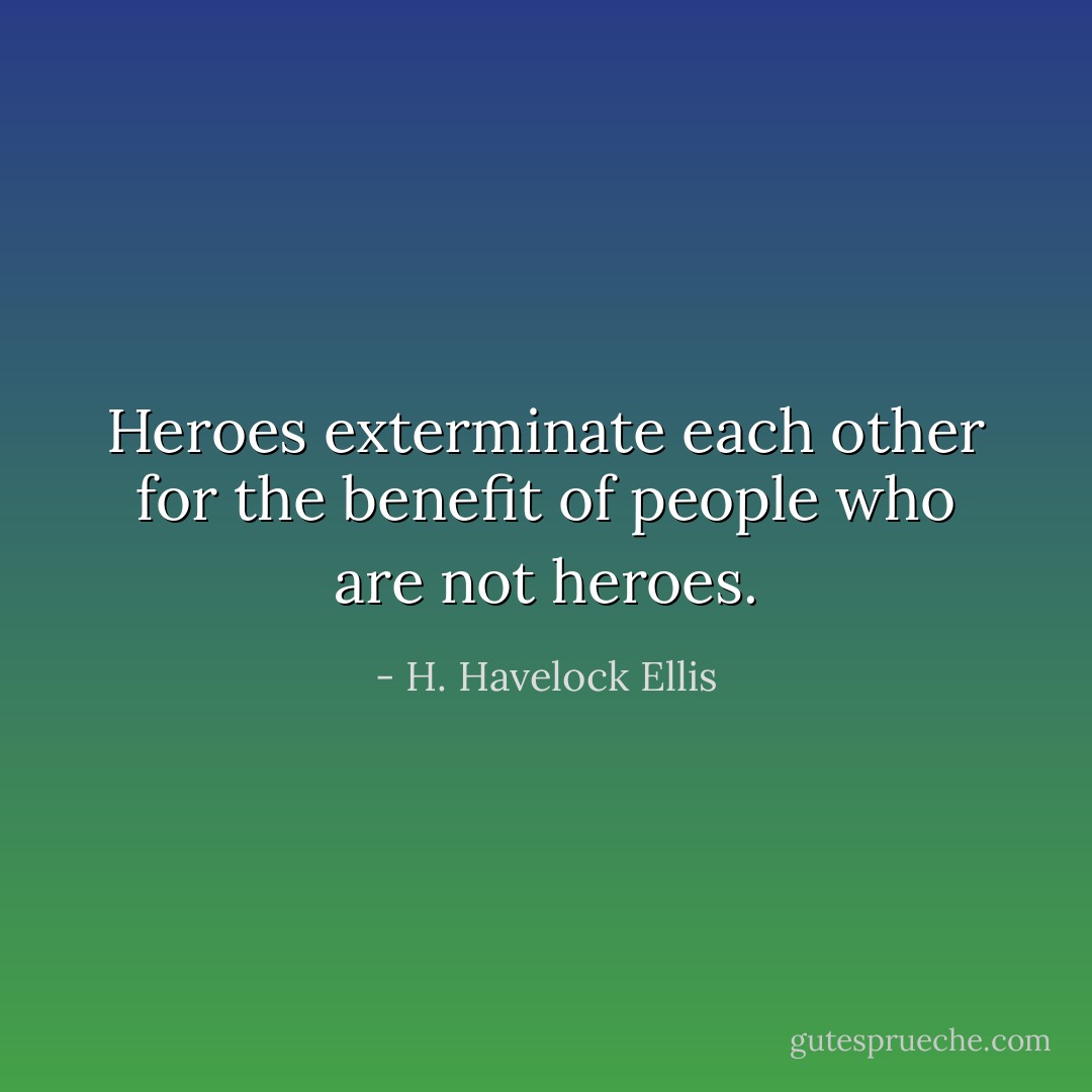 Heroes exterminate each other for the benefit of people who are not heroes. - H. Havelock Ellis