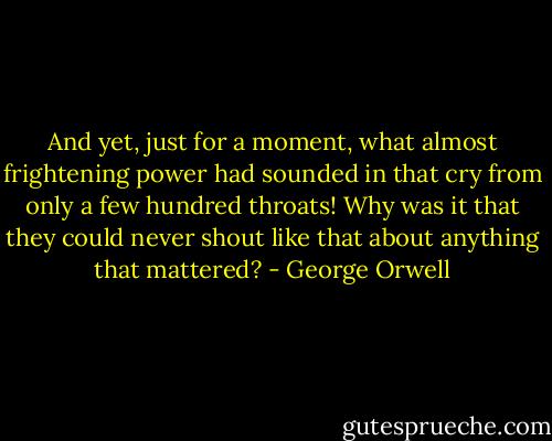 And yet, just for a moment, what almost frightening power had sounded in that cry from only a few hundred throats! Why was it that they could never shout like that about anything that mattered? - George Orwell