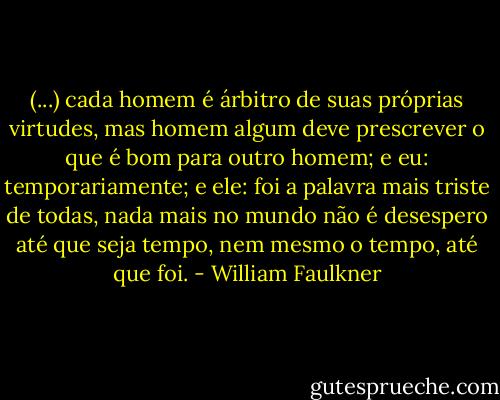 (...) cada homem é árbitro de suas próprias virtudes, mas homem algum deve prescrever o que é bom para outro homem; e eu: temporariamente; e ele: foi a palavra mais triste de todas, nada mais no mundo não é desespero até que seja tempo, nem mesmo o tempo, até que foi. - William Faulkner