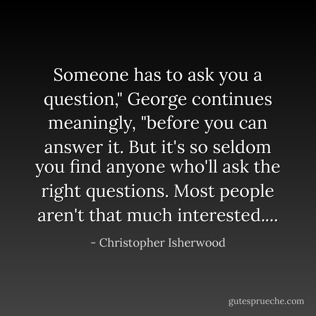 Someone has to ask you a question," George continues meaningly, "before you can answer it. But it's so seldom you find anyone who'll ask the right questions. Most people aren't that much interested.... - Christopher Isherwood
