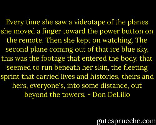 Every time she saw a videotape of the planes she moved a finger toward the power button on the remote. Then she kept on watching. The second plane coming out of that ice blue sky, this was the footage that entered the body, that seemed to run beneath her skin, the fleeting sprint that carried lives and histories, theirs and hers, everyone's, into some distance, out beyond the towers. - Don DeLillo