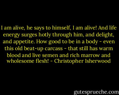 I am alive, he says to himself, I am alive! And life energy surges hotly through him, and delight, and appetite. How good to be in a body - even this old beat-up carcass - that still has warm blood and live semen and rich marrow and wholesome flesh! - Christopher Isherwood