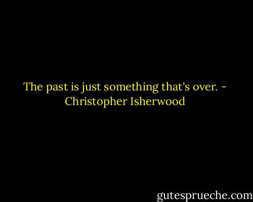 The past is just something that's over. - Christopher Isherwood