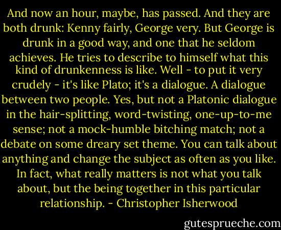 And now an hour, maybe, has passed. And they are both drunk: Kenny fairly, George very. But George is drunk in a good way, and one that he seldom achieves. He tries to describe to himself what this kind of drunkenness is like. Well - to put it very crudely - it's like Plato; it's a dialogue. A dialogue between two people. Yes, but not a Platonic dialogue in the hair-splitting, word-twisting, one-up-to-me sense; not a mock-humble bitching match; not a debate on some dreary set theme. You can talk about anything and change the subject as often as you like. In fact, what really matters is not what you talk about, but the being together in this particular relationship. - Christopher Isherwood