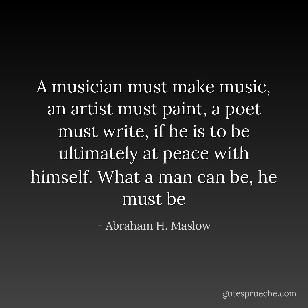 A musician must make music, an artist must paint, a poet must write, if he is to be ultimately at peace with himself. What a man can be, he must be - Abraham H. Maslow