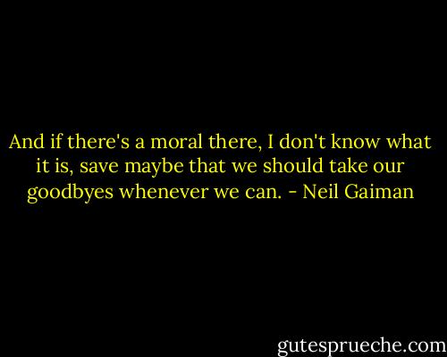 And if there's a moral there, I don't know what it is, save maybe that we should take our goodbyes whenever we can. - Neil Gaiman