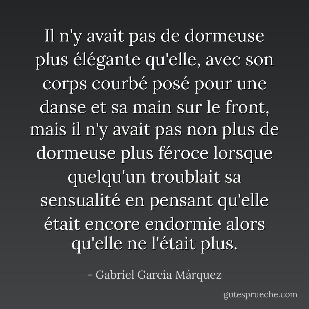 Il n'y avait pas de dormeuse plus élégante qu'elle, avec son corps courbé posé pour une danse et sa main sur le front, mais il n'y avait pas non plus de dormeuse plus féroce lorsque quelqu'un troublait sa sensualité en pensant qu'elle était encore endormie alors qu'elle ne l'était plus. - Gabriel García Márquez