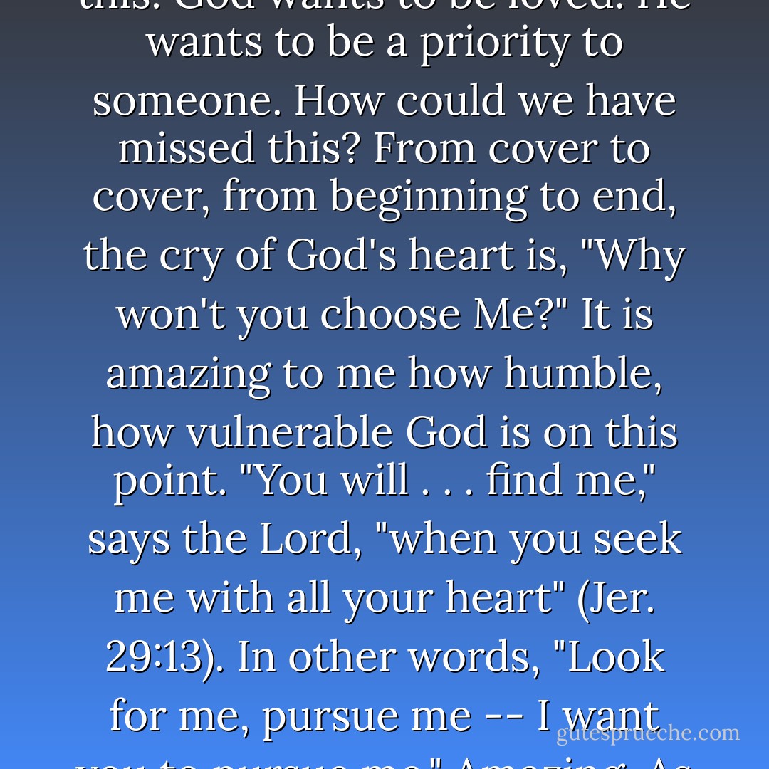 And after years of hearing the heart-cry of women, I am convinced beyond a doubt of this: God wants to be loved. He wants to be a priority to someone. How could we have missed this? From cover to cover, from beginning to end, the cry of God's heart is, "Why won't you choose Me?" It is amazing to me how humble, how <i>vulnerable</i> God is on this point. "You will . . . find me," says the Lord, "when you seek me with all your heart" (Jer. 29:13). In other words, "Look for me, pursue me -- I want you to pursue me." Amazing. As Tozer says, "God waits to be wanted. - John Eldredge