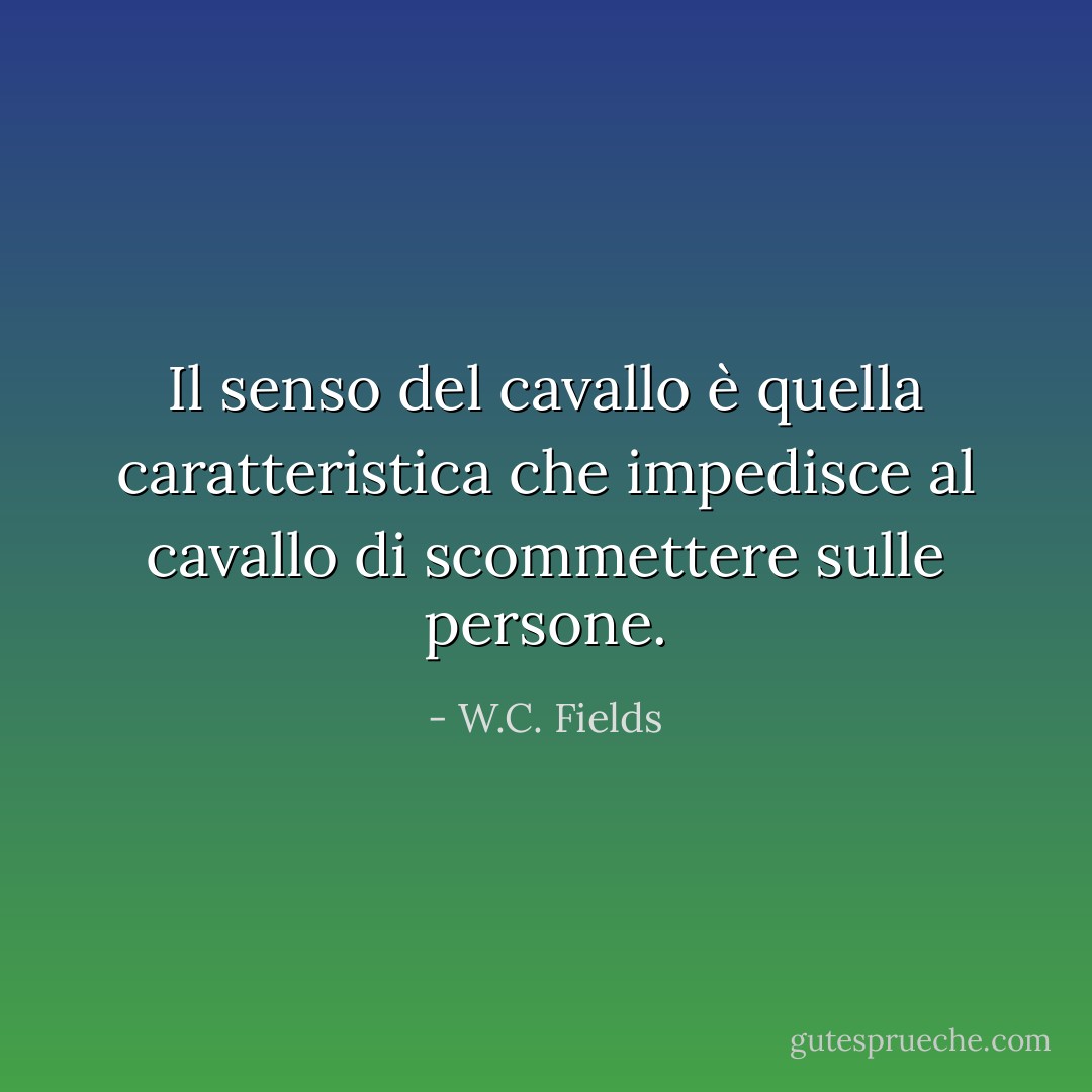 Il senso del cavallo è quella caratteristica che impedisce al cavallo di scommettere sulle persone. - W.C. Fields